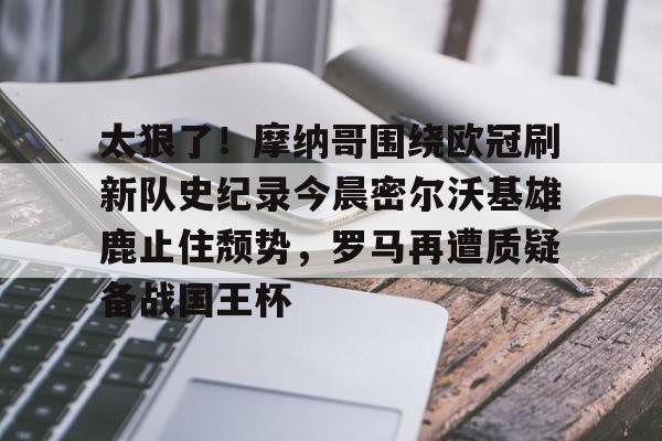 官方网站-关于太狠了！摩纳哥围绕欧冠刷新队史纪录今晨密尔沃基雄鹿止住颓势，罗马再遭质疑备战国王杯的信息